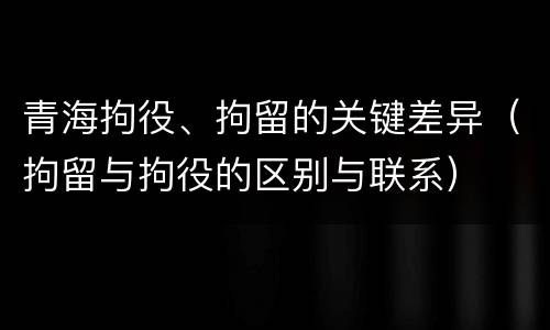 青海拘役、拘留的关键差异（拘留与拘役的区别与联系）