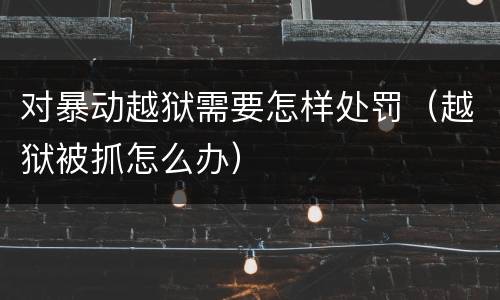 对暴动越狱需要怎样处罚（越狱被抓怎么办）