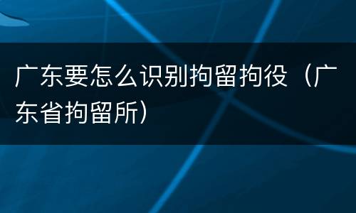 广东要怎么识别拘留拘役（广东省拘留所）