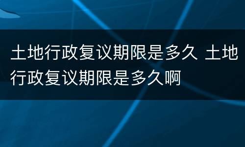 土地行政复议期限是多久 土地行政复议期限是多久啊
