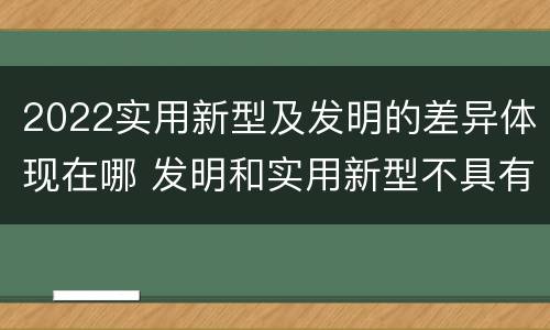 2022实用新型及发明的差异体现在哪 发明和实用新型不具有什么特性