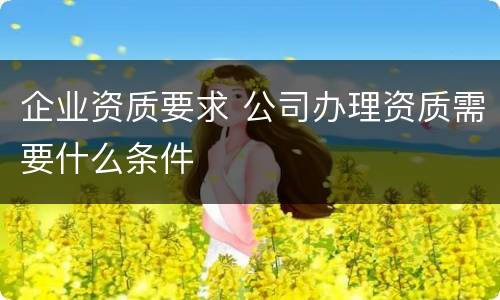 企业资质要求 公司办理资质需要什么条件