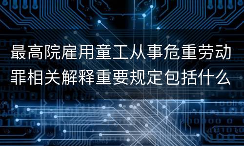 最高院雇用童工从事危重劳动罪相关解释重要规定包括什么