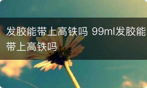 发胶能带上高铁吗 99ml发胶能带上高铁吗
