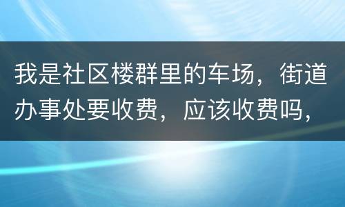 我是社区楼群里的车场，街道办事处要收费，应该收费吗，按什么标准收