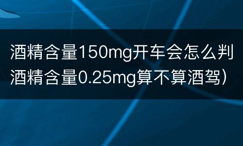酒精含量150mg开车会怎么判（酒精含量0.25mg算不算酒驾）