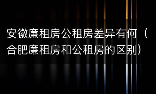 安徽廉租房公租房差异有何（合肥廉租房和公租房的区别）