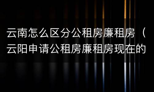 云南怎么区分公租房廉租房（云阳申请公租房廉租房现在的什么地方）