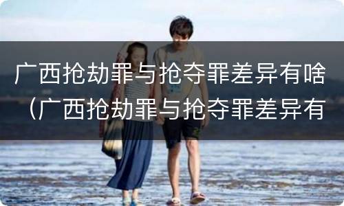 广西抢劫罪与抢夺罪差异有啥（广西抢劫罪与抢夺罪差异有啥区别）