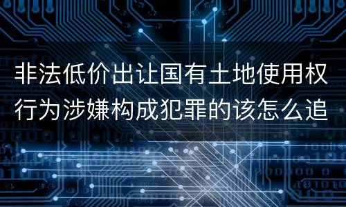 非法低价出让国有土地使用权行为涉嫌构成犯罪的该怎么追究刑事责任