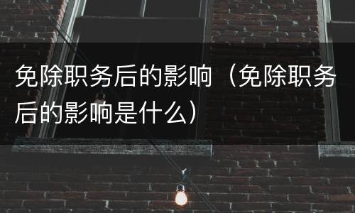 免除职务后的影响（免除职务后的影响是什么）