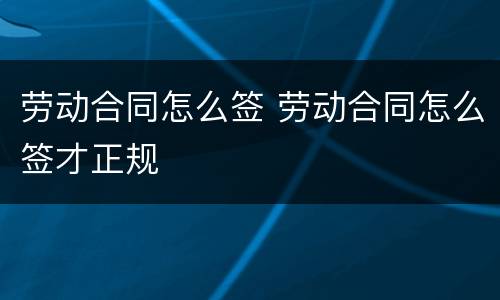 劳动合同怎么签 劳动合同怎么签才正规
