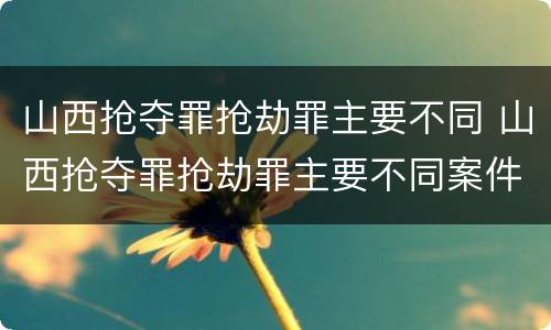 山西抢夺罪抢劫罪主要不同 山西抢夺罪抢劫罪主要不同案件