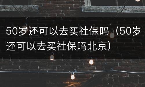 50岁还可以去买社保吗（50岁还可以去买社保吗北京）