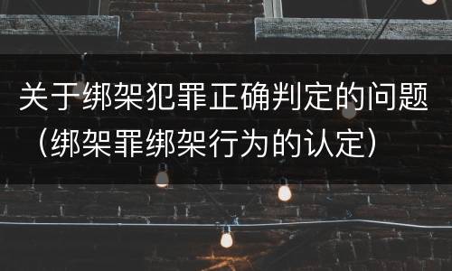 关于绑架犯罪正确判定的问题（绑架罪绑架行为的认定）