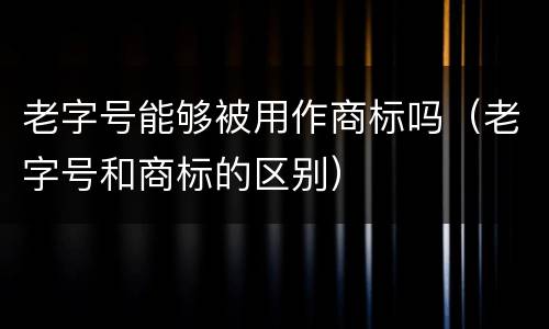 老字号能够被用作商标吗（老字号和商标的区别）