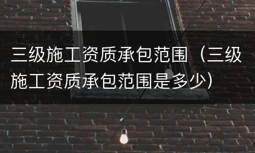 三级施工资质承包范围（三级施工资质承包范围是多少）