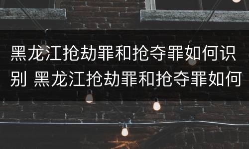 黑龙江抢劫罪和抢夺罪如何识别 黑龙江抢劫罪和抢夺罪如何识别的