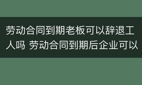 劳动合同到期老板可以辞退工人吗 劳动合同到期后企业可以辞退员工吗