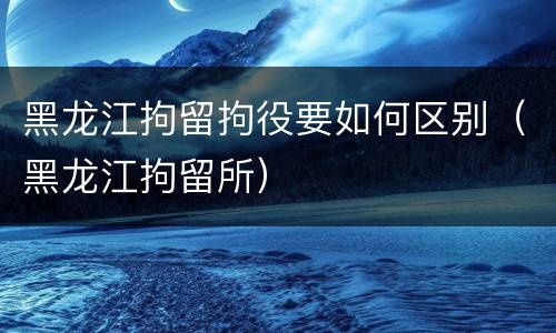 黑龙江拘留拘役要如何区别（黑龙江拘留所）