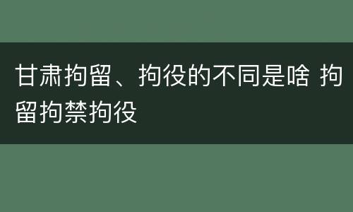 甘肃拘留、拘役的不同是啥 拘留拘禁拘役