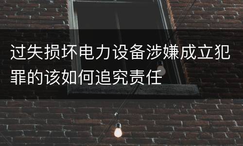 过失损坏电力设备涉嫌成立犯罪的该如何追究责任