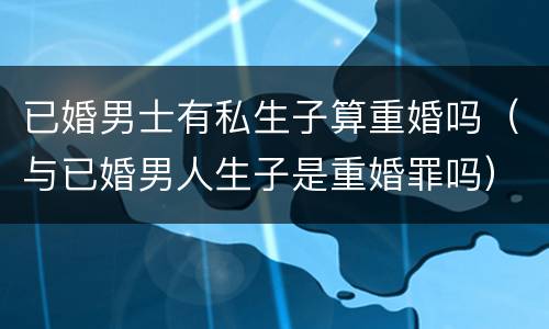 已婚男士有私生子算重婚吗（与已婚男人生子是重婚罪吗）