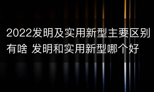 2022发明及实用新型主要区别有啥 发明和实用新型哪个好