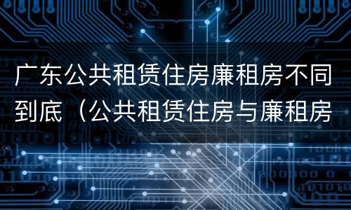 广东公共租赁住房廉租房不同到底（公共租赁住房与廉租房的区别）