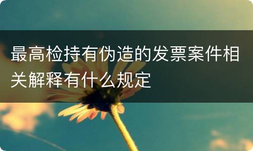最高检持有伪造的发票案件相关解释有什么规定