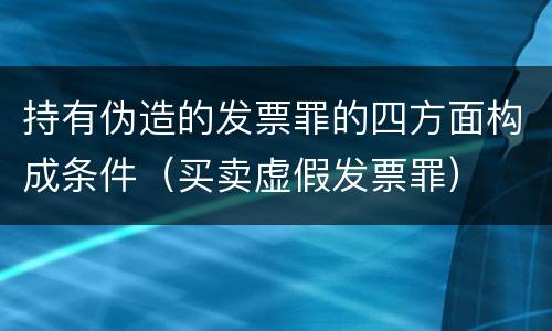 持有伪造的发票罪的四方面构成条件（买卖虚假发票罪）