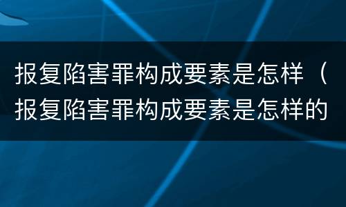 报复陷害罪构成要素是怎样（报复陷害罪构成要素是怎样的）