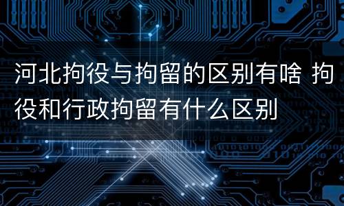 河北拘役与拘留的区别有啥 拘役和行政拘留有什么区别