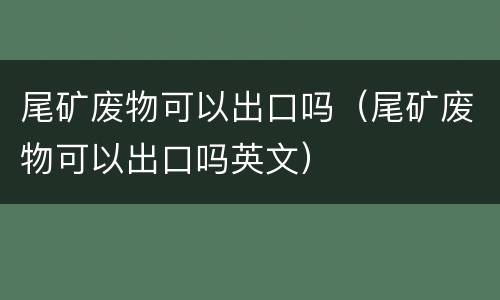 尾矿废物可以出口吗（尾矿废物可以出口吗英文）