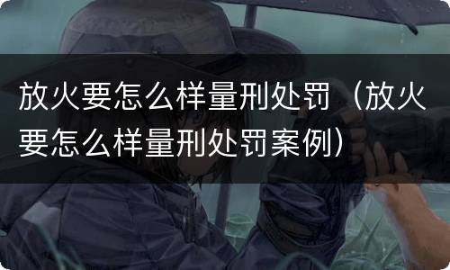 放火要怎么样量刑处罚（放火要怎么样量刑处罚案例）