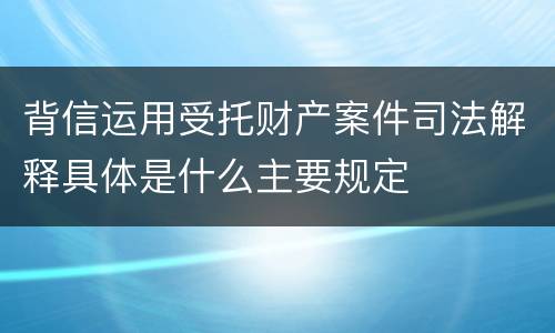 背信运用受托财产案件司法解释具体是什么主要规定