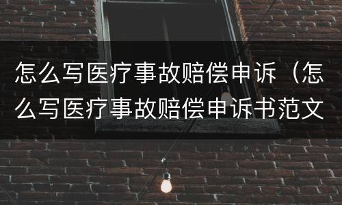 怎么写医疗事故赔偿申诉（怎么写医疗事故赔偿申诉书范文）