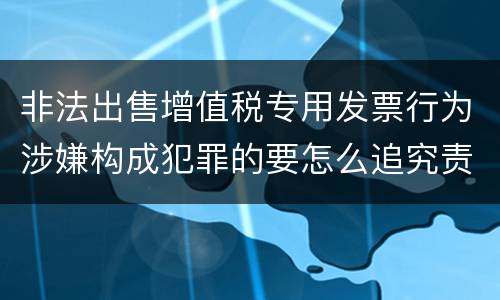 非法出售增值税专用发票行为涉嫌构成犯罪的要怎么追究责任