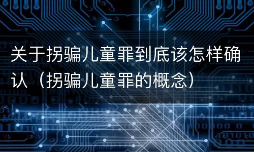 关于拐骗儿童罪到底该怎样确认（拐骗儿童罪的概念）