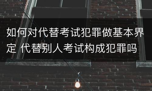 如何对代替考试犯罪做基本界定 代替别人考试构成犯罪吗