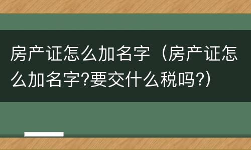 房产证怎么加名字（房产证怎么加名字?要交什么税吗?）