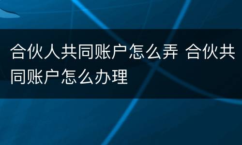 合伙人共同账户怎么弄 合伙共同账户怎么办理