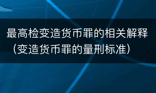 最高检变造货币罪的相关解释（变造货币罪的量刑标准）
