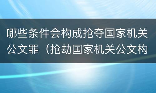 哪些条件会构成抢夺国家机关公文罪（抢劫国家机关公文构成何罪）
