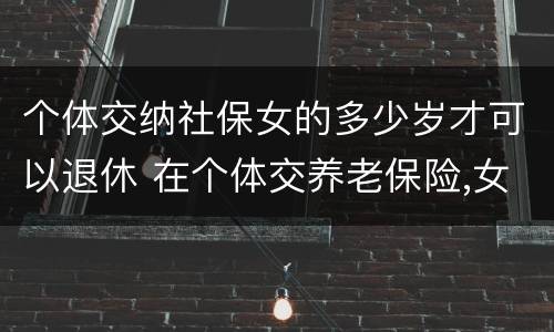 个体交纳社保女的多少岁才可以退休 在个体交养老保险,女的多大岁数可以退休