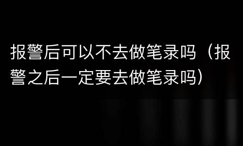 报警后可以不去做笔录吗（报警之后一定要去做笔录吗）