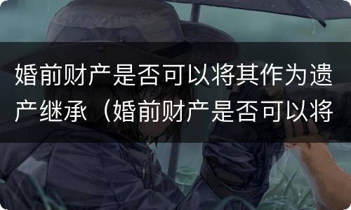 婚前财产是否可以将其作为遗产继承（婚前财产是否可以将其作为遗产继承人）