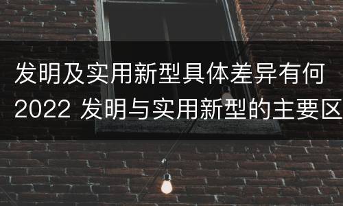 发明及实用新型具体差异有何2022 发明与实用新型的主要区别