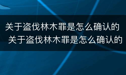 关于盗伐林木罪是怎么确认的 关于盗伐林木罪是怎么确认的罪名