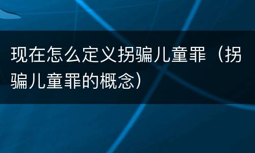 现在怎么定义拐骗儿童罪（拐骗儿童罪的概念）